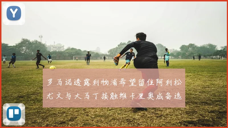罗马诺透露利物浦希望留住阿利松尤文与大马丁接触维卡里奥成备选