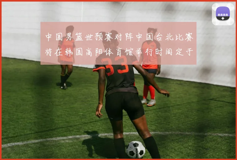 中国男篮世预赛对阵中国台北比赛将在韩国高阳体育馆举行时间定于7月6日