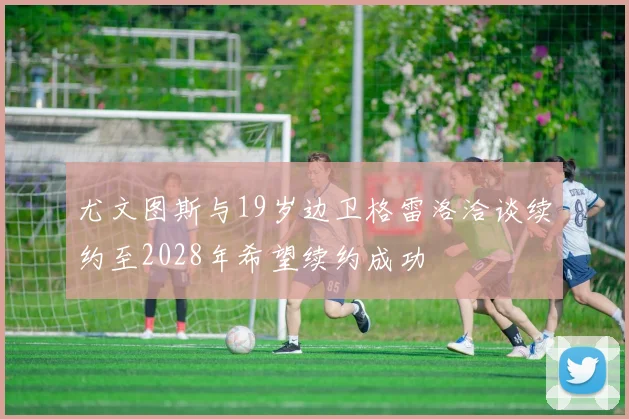 尤文图斯与19岁边卫格雷洛洽谈续约至2028年希望续约成功