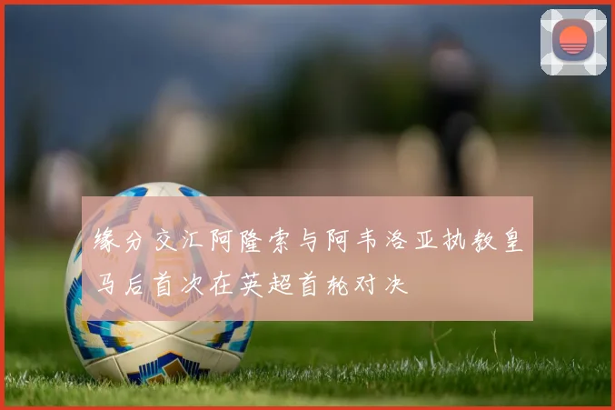 缘分交汇阿隆索与阿韦洛亚执教皇马后首次在英超首轮对决