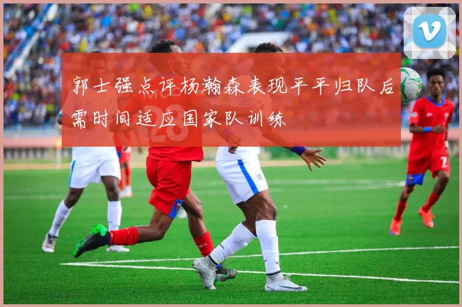 郭士强点评杨瀚森表现平平归队后需时间适应国家队训练