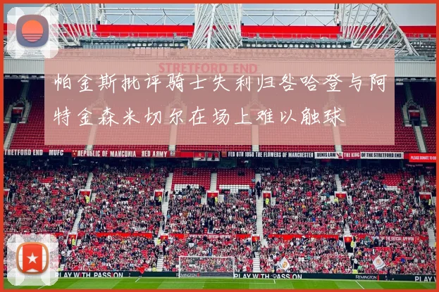 帕金斯批评骑士失利归咎哈登与阿特金森米切尔在场上难以触球