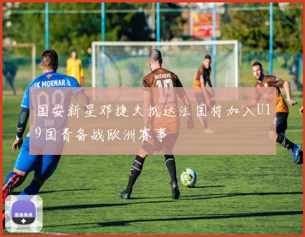 国安新星邓捷夫抵达法国将加入U19国青备战欧洲赛事