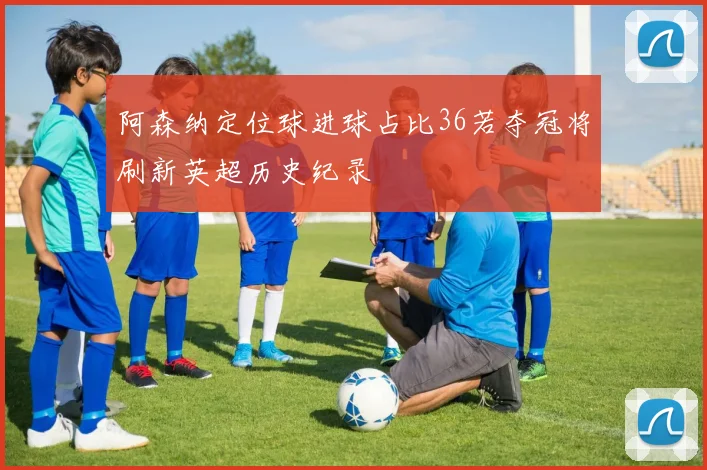 阿森纳定位球进球占比36若夺冠将刷新英超历史纪录