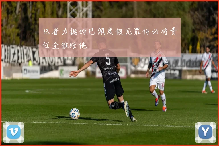 记者力挺姆巴佩度假无罪何必将责任全推给他