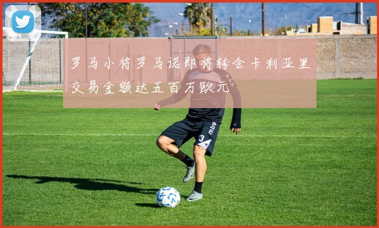 罗马小将罗马诺即将转会卡利亚里交易金额达五百万欧元