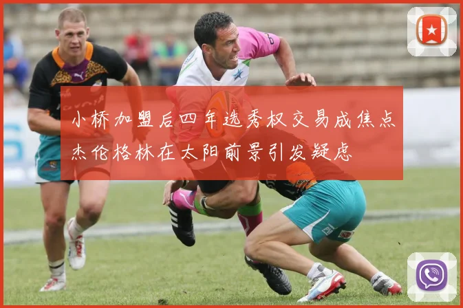 小桥加盟后四年选秀权交易成焦点杰伦格林在太阳前景引发疑虑