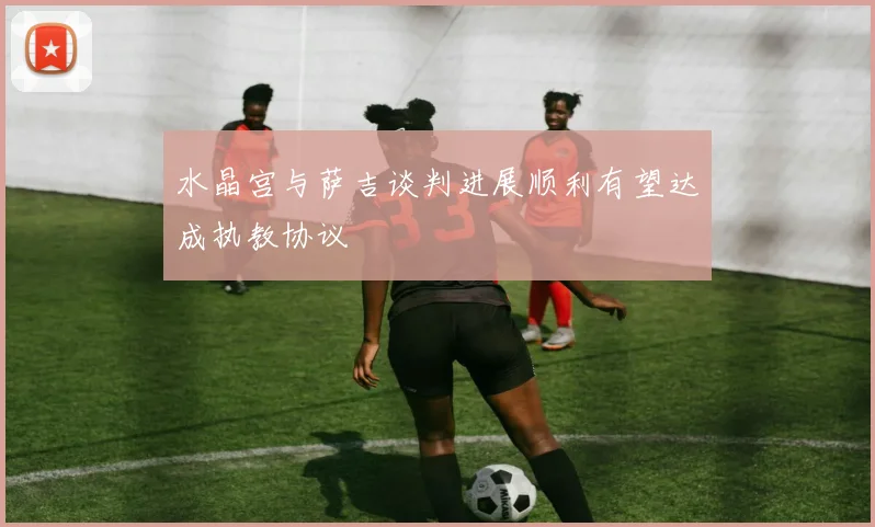 水晶宫与萨吉谈判进展顺利有望达成执教协议