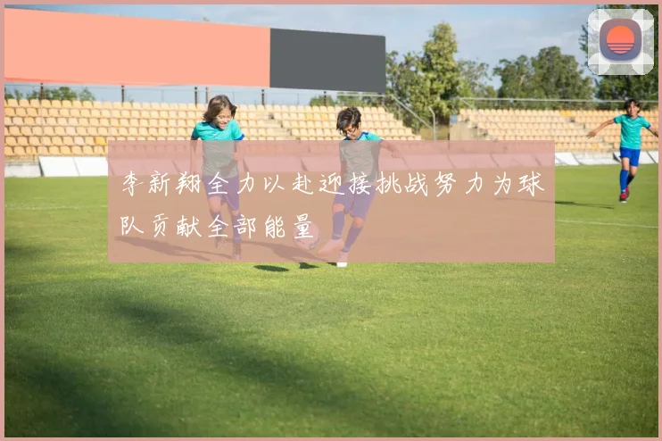 李新翔全力以赴迎接挑战努力为球队贡献全部能量