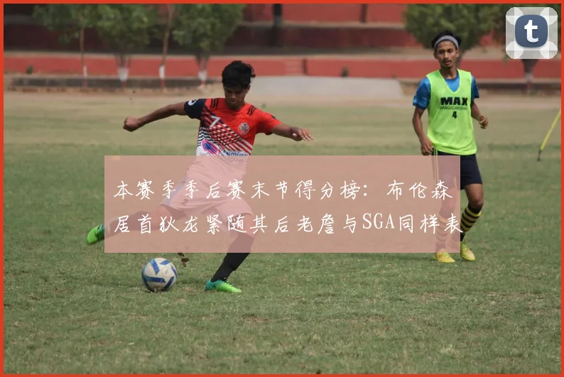 本赛季季后赛末节得分榜：布伦森居首狄龙紧随其后老詹与SGA同样表现出色